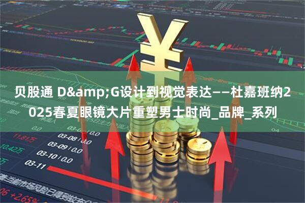 贝股通 D&G设计到视觉表达——杜嘉班纳2025春夏眼镜大片重塑男士时尚_品牌_系列