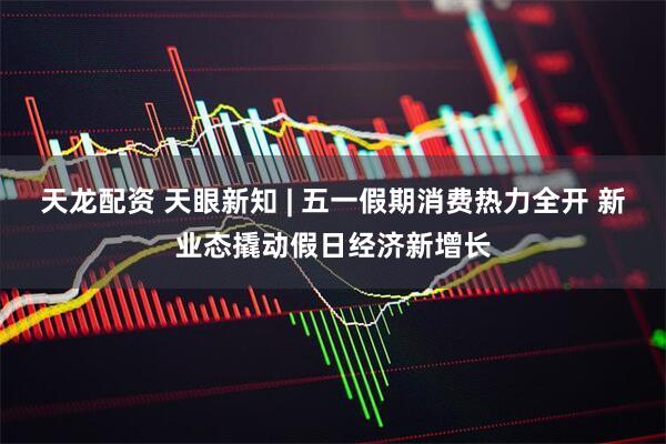 天龙配资 天眼新知 | 五一假期消费热力全开 新业态撬动假日经济新增长