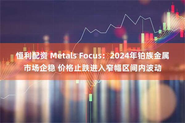 恒利配资 Metals Focus：2024年铂族金属市场企稳 价格止跌进入窄幅区间内波动