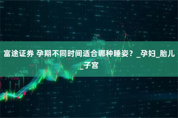 富途证券 孕期不同时间适合哪种睡姿？_孕妇_胎儿_子宫