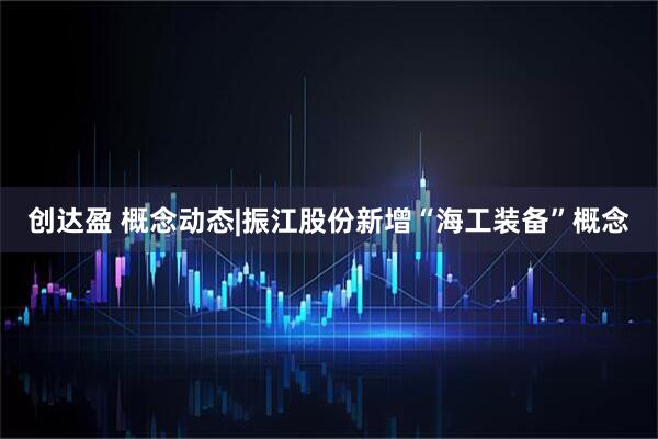 创达盈 概念动态|振江股份新增“海工装备”概念