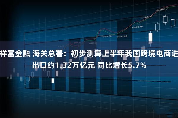 祥富金融 海关总署：初步测算上半年我国跨境电商进出口约1.32万亿元 同比增长5.7%