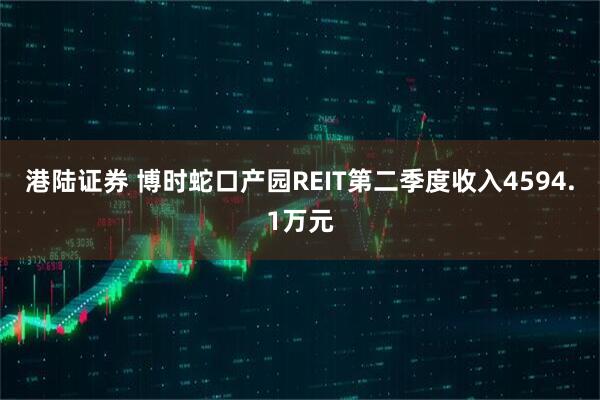 港陆证券 博时蛇口产园REIT第二季度收入4594.1万元