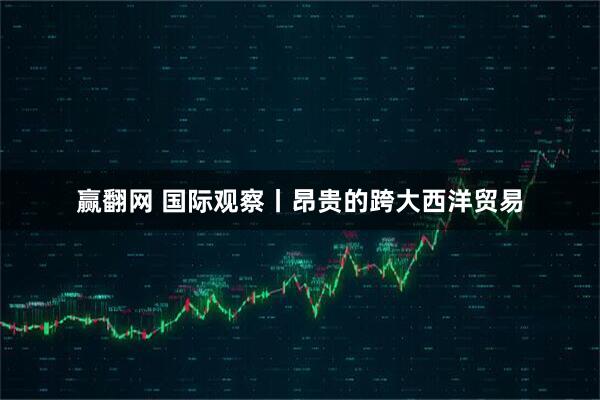 赢翻网 国际观察丨昂贵的跨大西洋贸易