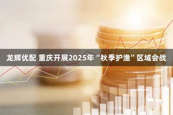 龙辉优配 重庆开展2025年“秋季护渔”区域会战