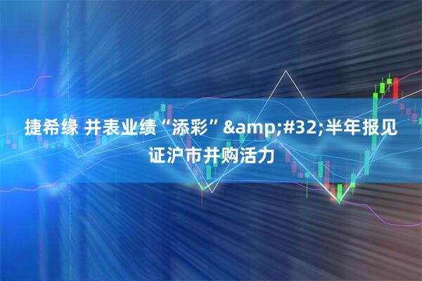 捷希缘 并表业绩“添彩” 半年报见证沪市并购活力