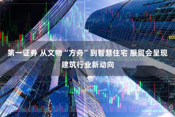 第一证券 从文物“方舟”到智慧住宅 服贸会呈现建筑行业新动向