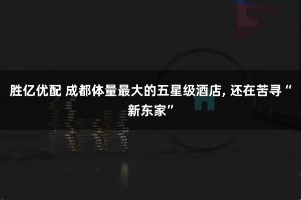 胜亿优配 成都体量最大的五星级酒店, 还在苦寻“新东家”