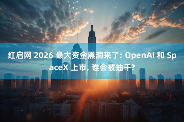 红启网 2026 最大资金黑洞来了: OpenAI 和 SpaceX 上市, 谁会被抽干?