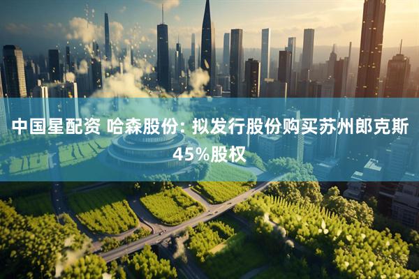 中国星配资 哈森股份: 拟发行股份购买苏州郎克斯45%股权